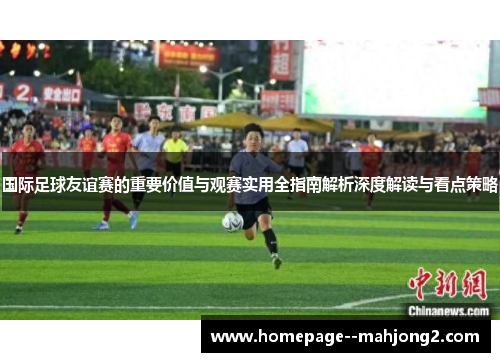国际足球友谊赛的重要价值与观赛实用全指南解析深度解读与看点策略 国际足球友谊赛的重要价值与观赛实用全指南解析深度解读与看点策略